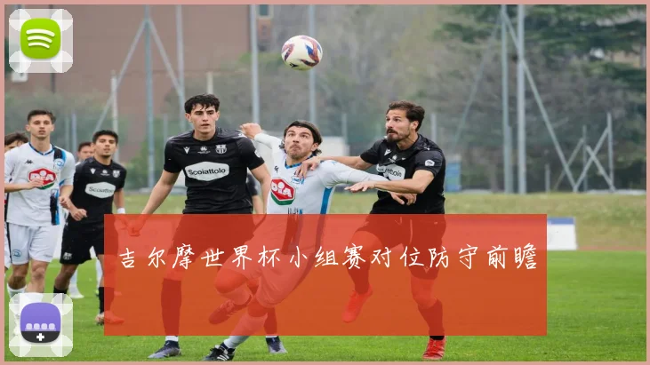 吉尔摩世界杯小组赛对位防守前瞻