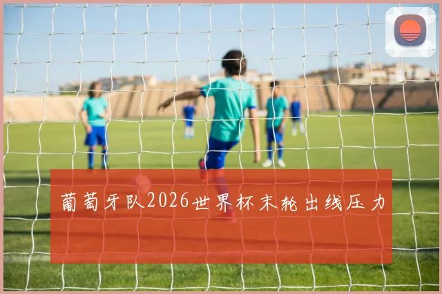 葡萄牙队2026世界杯末轮出线压力