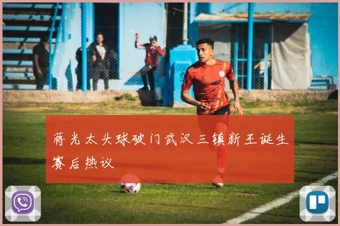 蒋光太头球破门武汉三镇新王诞生赛后热议