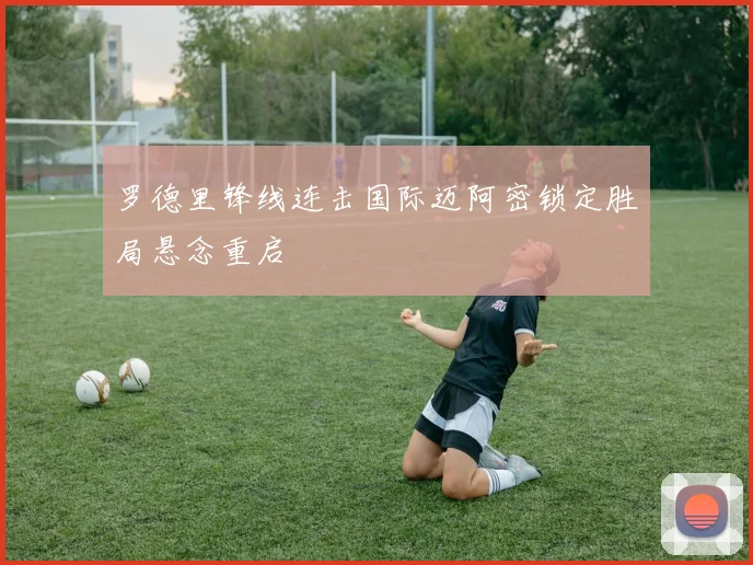 罗德里锋线连击国际迈阿密锁定胜局悬念重启