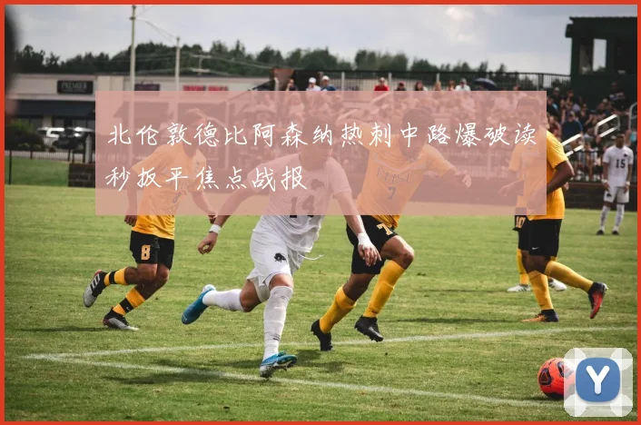 北伦敦德比阿森纳热刺中路爆破读秒扳平焦点战报