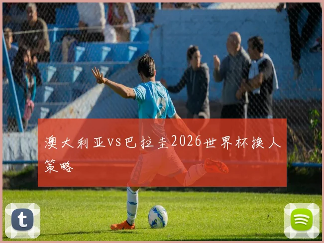 澳大利亚vs巴拉圭2026世界杯换人策略