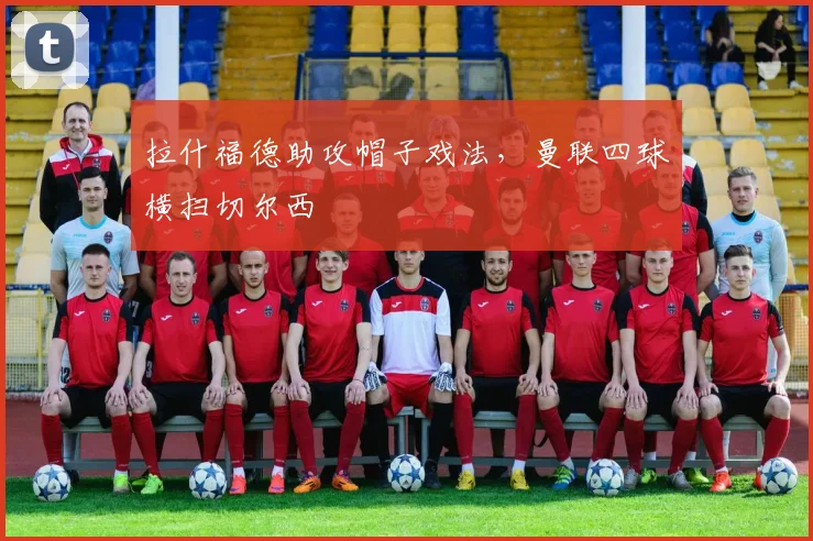 拉什福德助攻帽子戏法，曼联四球横扫切尔西