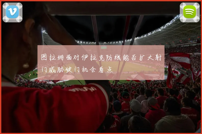 图拉姆面对伊拉克防线能否扩大射门威胁破门机会看点