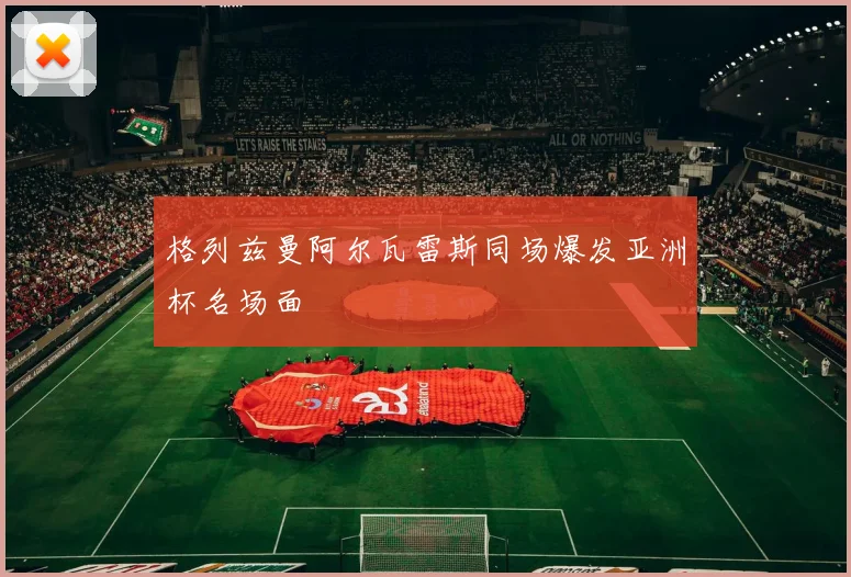格列兹曼阿尔瓦雷斯同场爆发亚洲杯名场面
