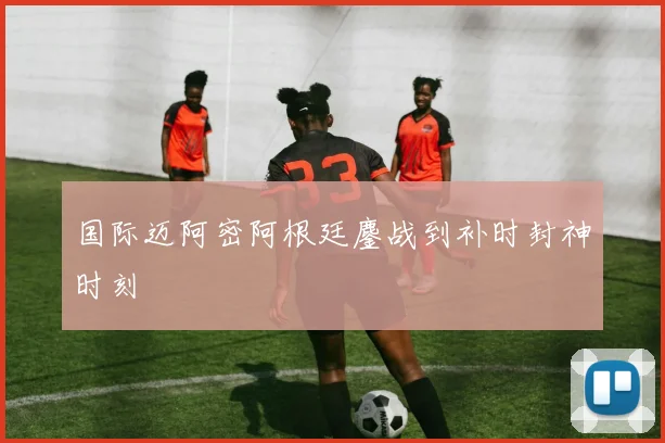 国际迈阿密阿根廷鏖战到补时封神时刻