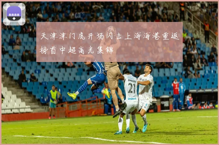 天津津门虎开场闪击上海海港重返榜首中超高光集锦