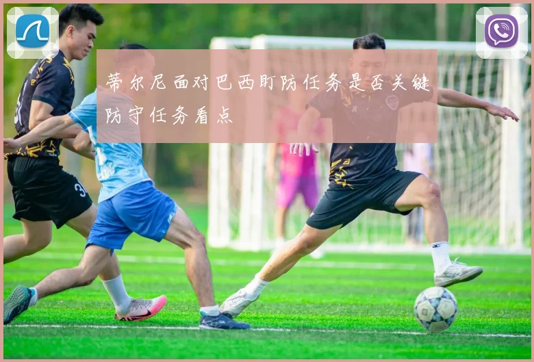蒂尔尼面对巴西盯防任务是否关键防守任务看点