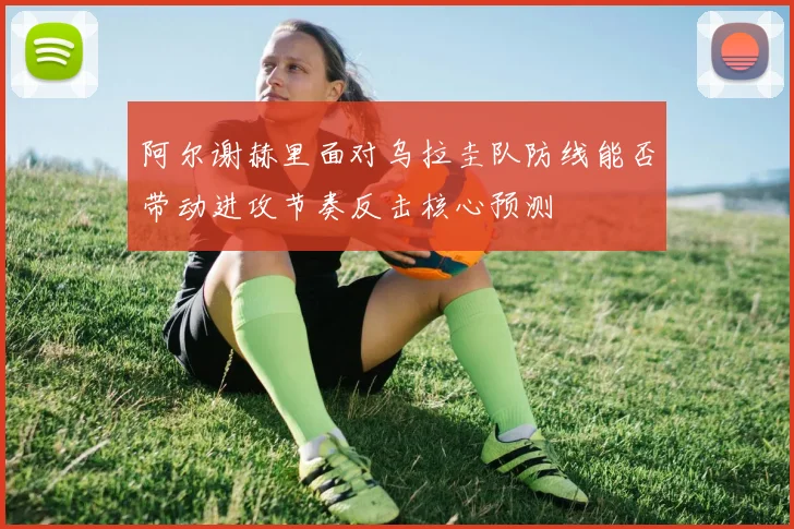 阿尔谢赫里面对乌拉圭队防线能否带动进攻节奏反击核心预测