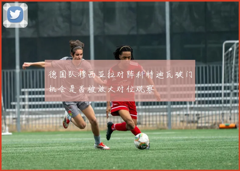 德国队穆西亚拉对阵科特迪瓦破门机会是否被放大对位观察