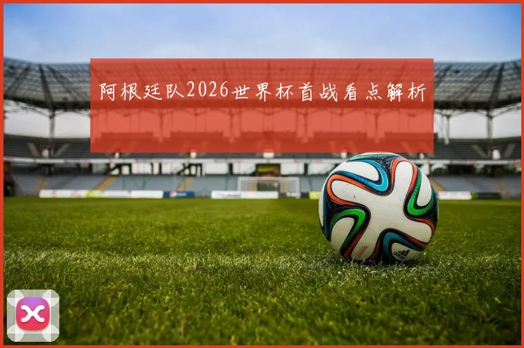 阿根廷队2026世界杯首战看点解析