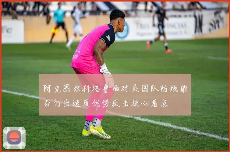 阿克图尔科格鲁面对美国队防线能否打出速度优势反击核心看点