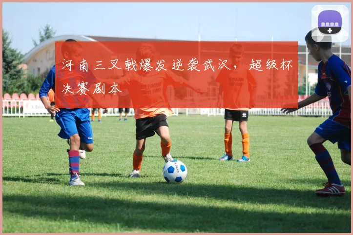 河南三叉戟爆发逆袭武汉，超级杯决赛剧本