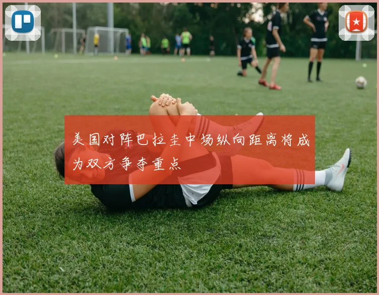 美国对阵巴拉圭中场纵向距离将成为双方争夺重点