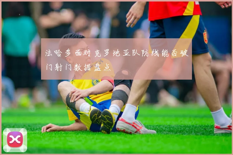 法哈多面对克罗地亚队防线能否破门射门数据盘点