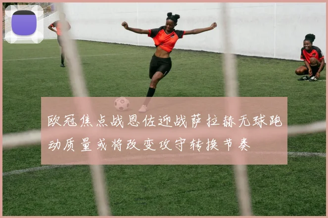 欧冠焦点战恩佐迎战萨拉赫无球跑动质量或将改变攻守转换节奏