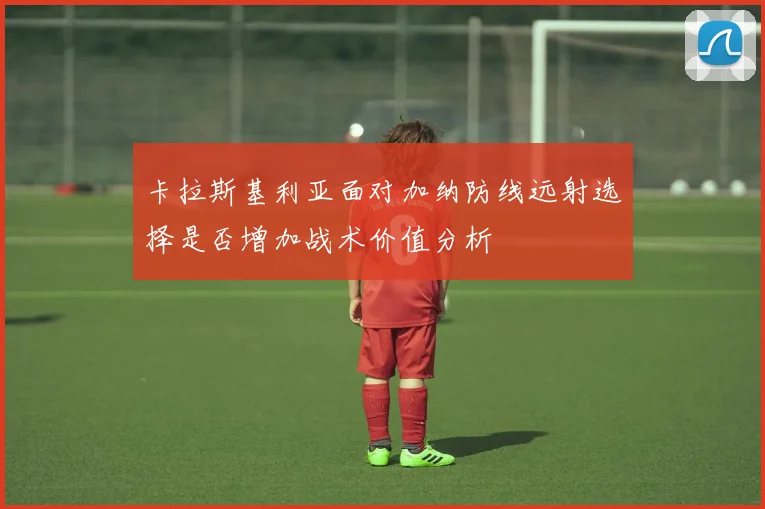 卡拉斯基利亚面对加纳防线远射选择是否增加战术价值分析