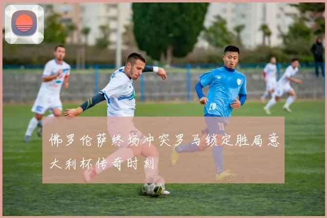 佛罗伦萨终场冲突罗马锁定胜局意大利杯传奇时刻
