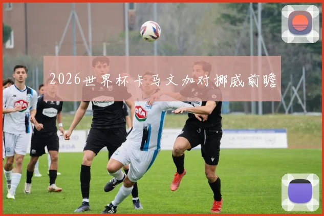 2026世界杯卡马文加对挪威前瞻
