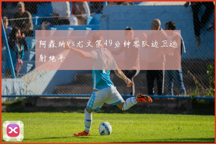 阿森纳vs尤文第49分钟客队边卫远射绝平
