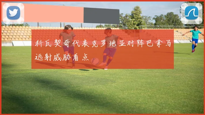 科瓦契奇代表克罗地亚对阵巴拿马远射威胁看点