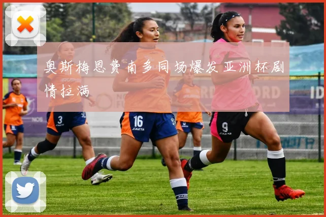 奥斯梅恩费南多同场爆发亚洲杯剧情拉满