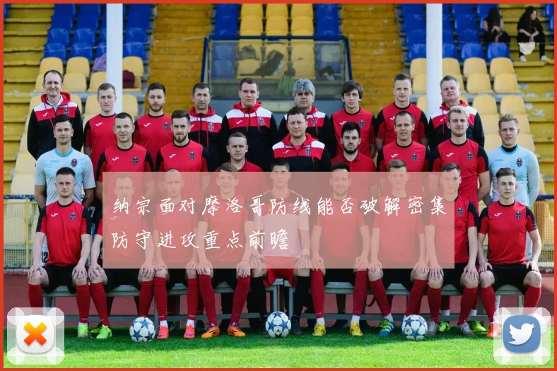 纳宗面对摩洛哥防线能否破解密集防守进攻重点前瞻