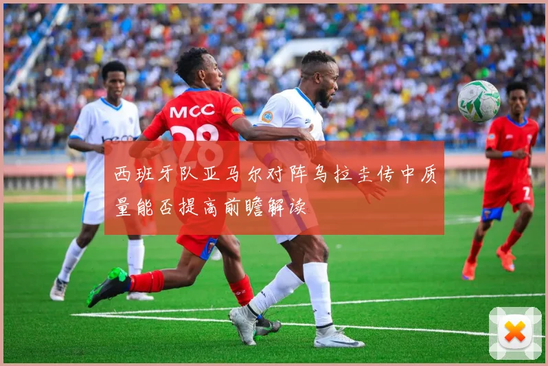 西班牙队亚马尔对阵乌拉圭传中质量能否提高前瞻解读