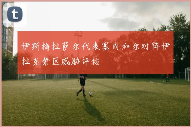 伊斯梅拉萨尔代表塞内加尔对阵伊拉克禁区威胁评估