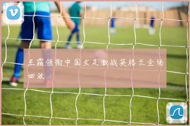 王霜领衔中国女足激战英格兰全场回放