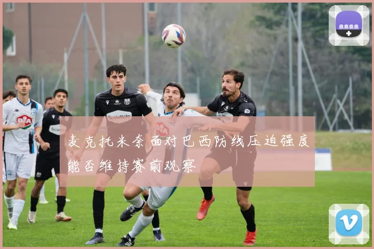 麦克托米奈面对巴西防线压迫强度能否维持赛前观察