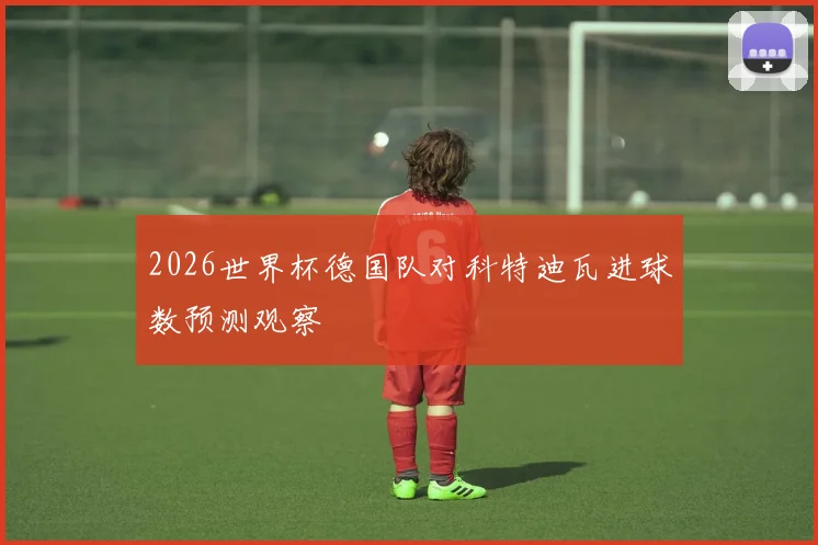 2026世界杯德国队对科特迪瓦进球数预测观察