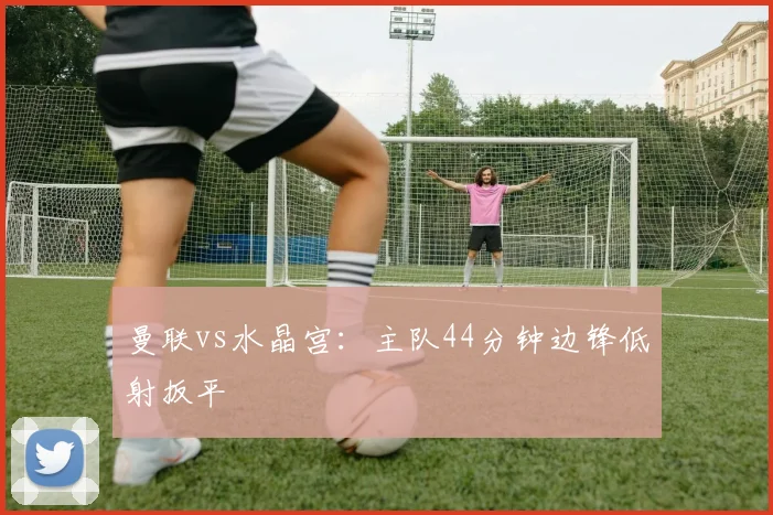 曼联vs水晶宫：主队44分钟边锋低射扳平