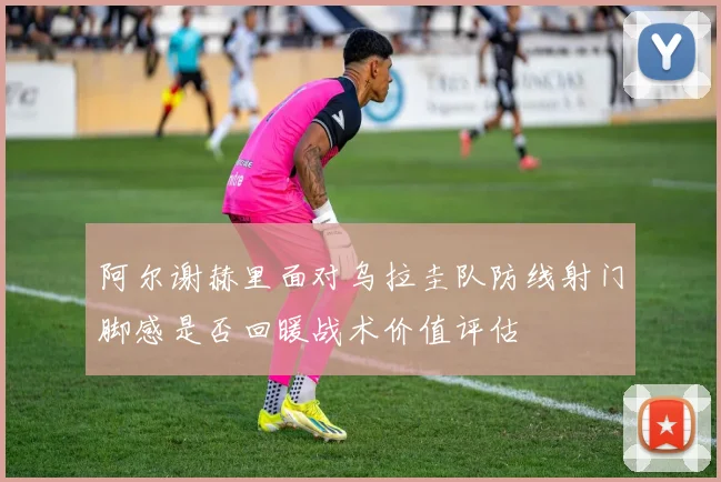 阿尔谢赫里面对乌拉圭队防线射门脚感是否回暖战术价值评估