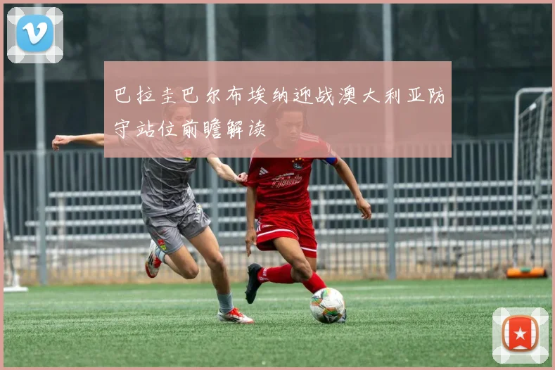 巴拉圭巴尔布埃纳迎战澳大利亚防守站位前瞻解读