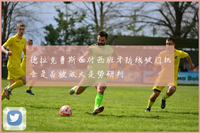 德拉克鲁斯面对西班牙防线破门机会是否被放大走势研判